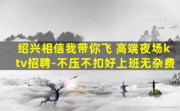 绍兴相信我带你飞 高端夜场ktv招聘-不压不扣好上班无杂费